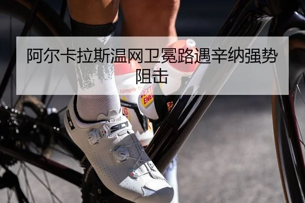 阿尔卡拉斯温网卫冕路遇辛纳强势阻击